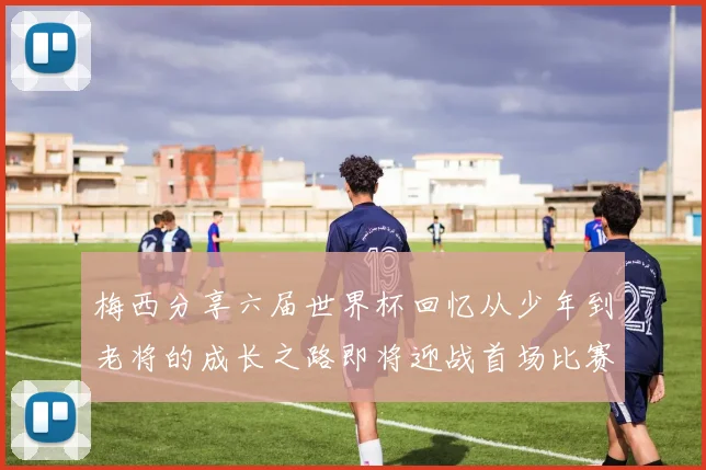 梅西分享六届世界杯回忆从少年到老将的成长之路即将迎战首场比赛