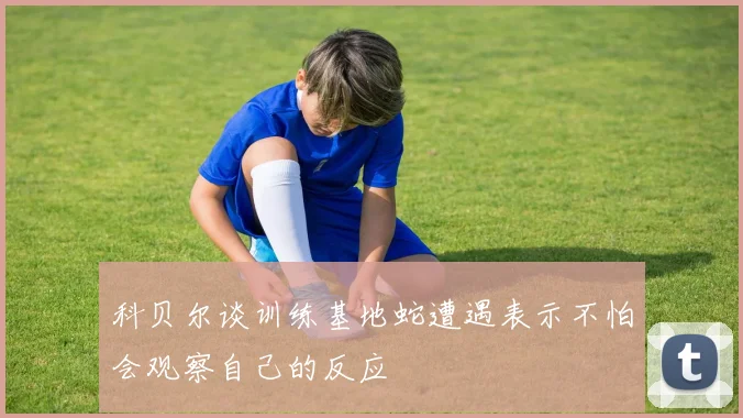 科贝尔谈训练基地蛇遭遇表示不怕会观察自己的反应