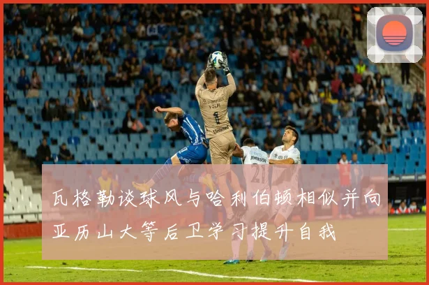 瓦格勒谈球风与哈利伯顿相似并向亚历山大等后卫学习提升自我