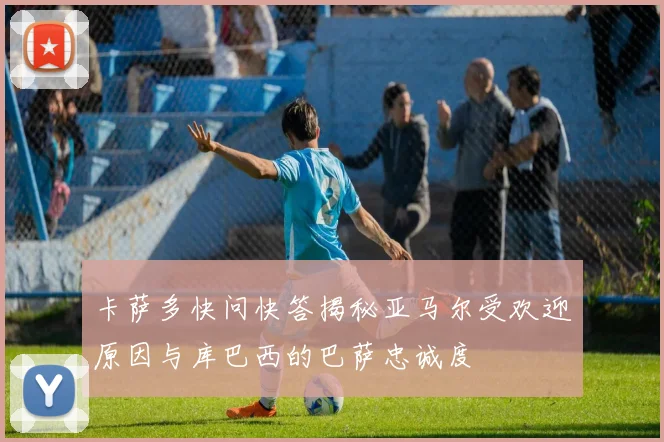 卡萨多快问快答揭秘亚马尔受欢迎原因与库巴西的巴萨忠诚度