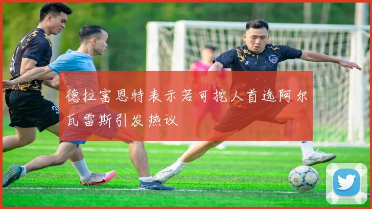 德拉富恩特表示若可挖人首选阿尔瓦雷斯引发热议