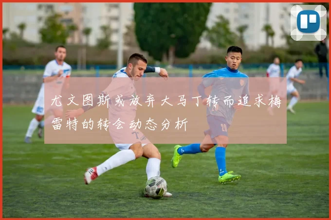 尤文图斯或放弃大马丁转而追求梅雷特的转会动态分析