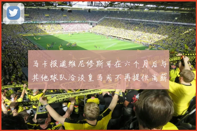 马卡报道维尼修斯可在六个月后与其他球队洽谈皇马或不再提供高薪合同