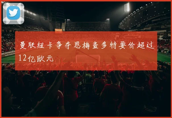 曼联纽卡争夺恩梅查多特要价超过12亿欧元