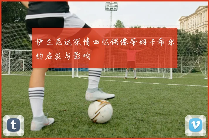 伊兰昆达深情回忆偶像蒂姆卡希尔的启发与影响