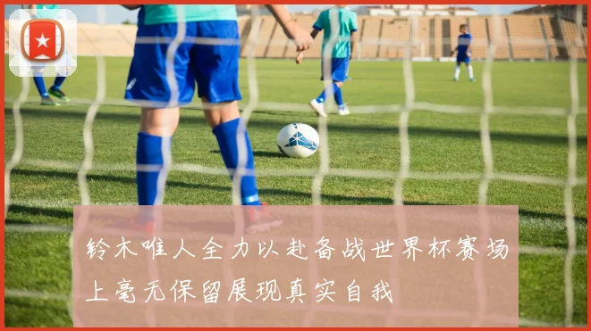 铃木唯人全力以赴备战世界杯赛场上毫无保留展现真实自我